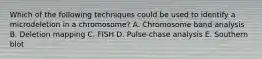 Which of the following techniques could be used to identify a microdeletion in a chromosome? A. Chromosome band analysis B. Deletion mapping C. FISH D. Pulse-chase analysis E. Southern blot