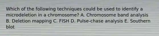 Which of the following techniques could be used to identify a microdeletion in a chromosome? A. Chromosome band analysis B. Deletion mapping C. FISH D. Pulse-chase analysis E. Southern blot