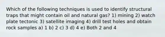 Which of the following techniques is used to identify structural traps that might contain oil and natural gas? 1) mining 2) watch plate tectonic 3) satellite imaging 4) drill test holes and obtain rock samples a) 1 b) 2 c) 3 d) 4 e) Both 2 and 4