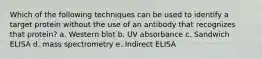 Which of the following techniques can be used to identify a target protein without the use of an antibody that recognizes that protein? a. Western blot b. UV absorbance c. Sandwich ELISA d. mass spectrometry e. Indirect ELISA