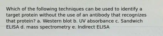 Which of the following techniques can be used to identify a target protein without the use of an antibody that recognizes that protein? a. Western blot b. UV absorbance c. Sandwich ELISA d. mass spectrometry e. Indirect ELISA