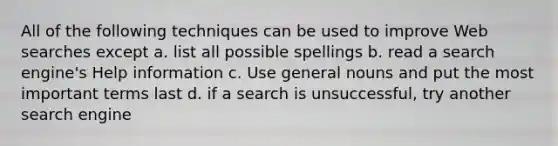 All of the following techniques can be used to improve Web searches except a. list all possible spellings b. read a search engine's Help information c. Use general nouns and put the most important terms last d. if a search is unsuccessful, try another search engine