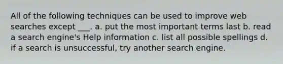 All of the following techniques can be used to improve web searches except ___. a. put the most important terms last b. read a search engine's Help information c. list all possible spellings d. if a search is unsuccessful, try another search engine.