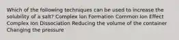 Which of the following techniques can be used to increase the solubility of a salt? Complex Ion Formation Common Ion Effect Complex Ion Dissociation Reducing the volume of the container Changing the pressure