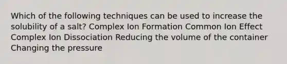 Which of the following techniques can be used to increase the solubility of a salt? Complex Ion Formation Common Ion Effect Complex Ion Dissociation Reducing the volume of the container Changing the pressure