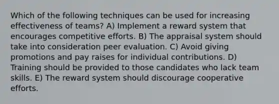 Which of the following techniques can be used for increasing effectiveness of teams? A) Implement a reward system that encourages competitive efforts. B) The appraisal system should take into consideration peer evaluation. C) Avoid giving promotions and pay raises for individual contributions. D) Training should be provided to those candidates who lack team skills. E) The reward system should discourage cooperative efforts.