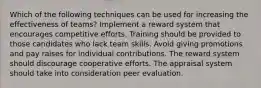 Which of the following techniques can be used for increasing the effectiveness of teams? Implement a reward system that encourages competitive efforts. Training should be provided to those candidates who lack team skills. Avoid giving promotions and pay raises for individual contributions. The reward system should discourage cooperative efforts. The appraisal system should take into consideration peer evaluation.