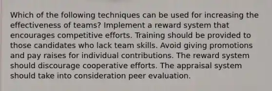 Which of the following techniques can be used for increasing the effectiveness of teams? Implement a reward system that encourages competitive efforts. Training should be provided to those candidates who lack team skills. Avoid giving promotions and pay raises for individual contributions. The reward system should discourage cooperative efforts. The appraisal system should take into consideration peer evaluation.