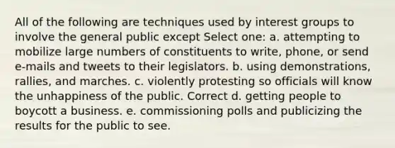 All of the following are techniques used by interest groups to involve the general public except Select one: a. attempting to mobilize large numbers of constituents to write, phone, or send e-mails and tweets to their legislators. b. using demonstrations, rallies, and marches. c. violently protesting so officials will know the unhappiness of the public. Correct d. getting people to boycott a business. e. commissioning polls and publicizing the results for the public to see.