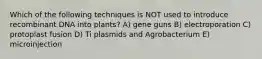 Which of the following techniques is NOT used to introduce recombinant DNA into plants? A) gene guns B) electroporation C) protoplast fusion D) Ti plasmids and Agrobacterium E) microinjection