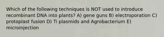 Which of the following techniques is NOT used to introduce recombinant DNA into plants? A) gene guns B) electroporation C) protoplast fusion D) Ti plasmids and Agrobacterium E) microinjection