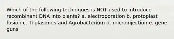 Which of the following techniques is NOT used to introduce recombinant DNA into plants? a. electroporation b. protoplast fusion c. Ti plasmids and Agrobacterium d. microinjection e. gene guns