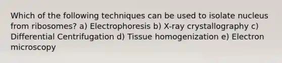 Which of the following techniques can be used to isolate nucleus from ribosomes? a) Electrophoresis b) X-ray crystallography c) Differential Centrifugation d) Tissue homogenization e) Electron microscopy