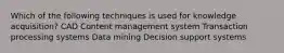 Which of the following techniques is used for knowledge acquisition? CAD Content management system Transaction processing systems Data mining Decision support systems