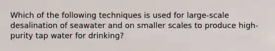 Which of the following techniques is used for large-scale desalination of seawater and on smaller scales to produce high-purity tap water for drinking?