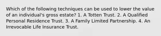 Which of the following techniques can be used to lower the value of an individual's gross estate? 1. A Totten Trust. 2. A Qualified Personal Residence Trust. 3. A Family Limited Partnership. 4. An Irrevocable Life Insurance Trust.