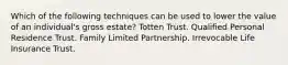 Which of the following techniques can be used to lower the value of an individual's gross estate? Totten Trust. Qualified Personal Residence Trust. Family Limited Partnership. Irrevocable Life Insurance Trust.