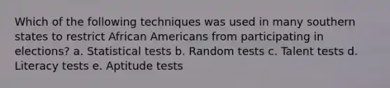 Which of the following techniques was used in many southern states to restrict African Americans from participating in elections? a. Statistical tests b. Random tests c. Talent tests d. Literacy tests e. Aptitude tests