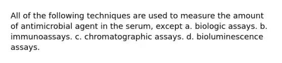 All of the following techniques are used to measure the amount of antimicrobial agent in the serum, except a. biologic assays. b. immunoassays. c. chromatographic assays. d. bioluminescence assays.