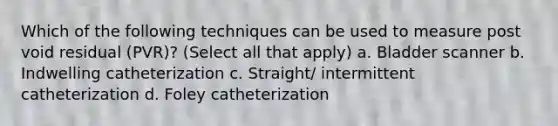 Which of the following techniques can be used to measure post void residual (PVR)? (Select all that apply) a. Bladder scanner b. Indwelling catheterization c. Straight/ intermittent catheterization d. Foley catheterization