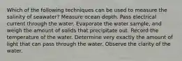 Which of the following techniques can be used to measure the salinity of seawater? Measure ocean depth. Pass electrical current through the water. Evaporate the water sample, and weigh the amount of solids that precipitate out. Record the temperature of the water. Determine very exactly the amount of light that can pass through the water. Observe the clarity of the water.