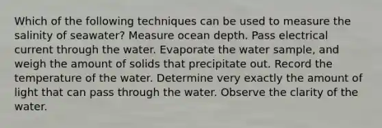 Which of the following techniques can be used to measure the salinity of seawater? Measure ocean depth. Pass electrical current through the water. Evaporate the water sample, and weigh the amount of solids that precipitate out. Record the temperature of the water. Determine very exactly the amount of light that can pass through the water. Observe the clarity of the water.