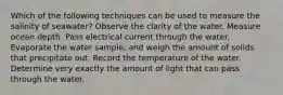 Which of the following techniques can be used to measure the salinity of seawater? Observe the clarity of the water. Measure ocean depth. Pass electrical current through the water. Evaporate the water sample, and weigh the amount of solids that precipitate out. Record the temperature of the water. Determine very exactly the amount of light that can pass through the water.