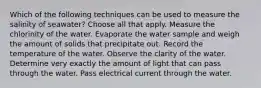 Which of the following techniques can be used to measure the salinity of seawater? Choose all that apply. Measure the chlorinity of the water. Evaporate the water sample and weigh the amount of solids that precipitate out. Record the temperature of the water. Observe the clarity of the water. Determine very exactly the amount of light that can pass through the water. Pass electrical current through the water.