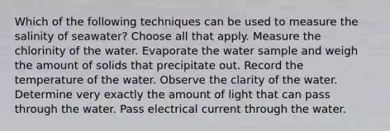 Which of the following techniques can be used to measure the salinity of seawater? Choose all that apply. Measure the chlorinity of the water. Evaporate the water sample and weigh the amount of solids that precipitate out. Record the temperature of the water. Observe the clarity of the water. Determine very exactly the amount of light that can pass through the water. Pass electrical current through the water.