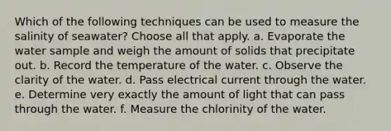 Which of the following techniques can be used to measure the salinity of seawater? ​Choose all that apply. a. Evaporate the water sample and weigh the amount of solids that precipitate out. b. Record the temperature of the water. c. Observe the clarity of the water. d. Pass electrical current through the water. e. Determine very exactly the amount of light that can pass through the water. f. Measure the chlorinity of the water.