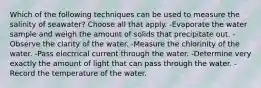 Which of the following techniques can be used to measure the salinity of seawater? Choose all that apply. -Evaporate the water sample and weigh the amount of solids that precipitate out. -Observe the clarity of the water. -Measure the chlorinity of the water. -Pass electrical current through the water. -Determine very exactly the amount of light that can pass through the water. -Record the temperature of the water.