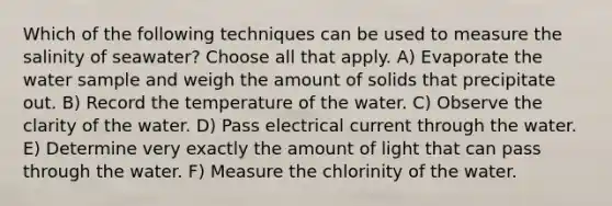 Which of the following techniques can be used to measure the salinity of seawater? Choose all that apply. A) Evaporate the water sample and weigh the amount of solids that precipitate out. B) Record the temperature of the water. C) Observe the clarity of the water. D) Pass electrical current through the water. E) Determine very exactly the amount of light that can pass through the water. F) Measure the chlorinity of the water.