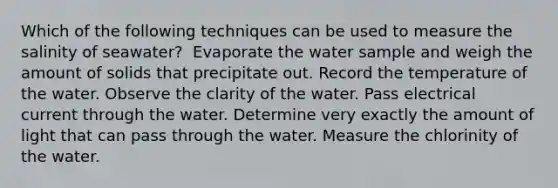 Which of the following techniques can be used to measure the salinity of seawater? ​ Evaporate the water sample and weigh the amount of solids that precipitate out. Record the temperature of the water. Observe the clarity of the water. Pass electrical current through the water. Determine very exactly the amount of light that can pass through the water. Measure the chlorinity of the water.