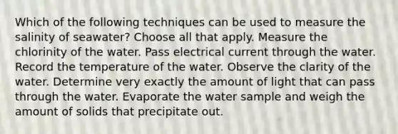 Which of the following techniques can be used to measure the salinity of seawater? Choose all that apply. Measure the chlorinity of the water. Pass electrical current through the water. Record the temperature of the water. Observe the clarity of the water. Determine very exactly the amount of light that can pass through the water. Evaporate the water sample and weigh the amount of solids that precipitate out.