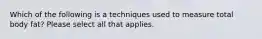 Which of the following is a techniques used to measure total body fat? Please select all that applies.