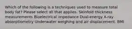 Which of the following is a techniques used to measure total body fat? Please select all that applies. Skinfold thickness measurements Bioelectrical impedance Dual-energy X-ray absorptiometry Underwater weighing and air displacement. BMI