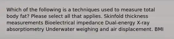 Which of the following is a techniques used to measure total body fat? Please select all that applies. Skinfold thickness measurements Bioelectrical impedance Dual-energy X-ray absorptiometry Underwater weighing and air displacement. BMI