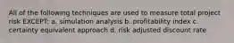 All of the following techniques are used to measure total project risk EXCEPT: a. simulation analysis b. profitability index c. certainty equivalent approach d. risk adjusted discount rate