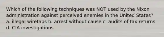 Which of the following techniques was NOT used by the Nixon administration against perceived enemies in the United States? a. illegal wiretaps b. arrest without cause c. audits of tax returns d. CIA investigations