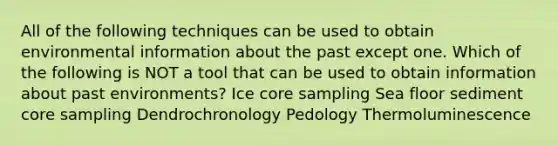 All of the following techniques can be used to obtain environmental information about the past except one. Which of the following is NOT a tool that can be used to obtain information about past environments? Ice core sampling Sea floor sediment core sampling Dendrochronology Pedology Thermoluminescence