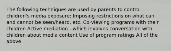 The following techniques are used by parents to control children's media exposure: Imposing restrictions on what can and cannot be seen/heard, etc. Co-viewing programs with their children Active mediation - which involves conversation with children about media content Use of program ratings All of the above