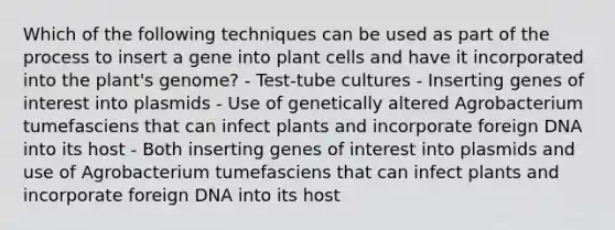 Which of the following techniques can be used as part of the process to insert a gene into plant cells and have it incorporated into the plant's genome? - Test-tube cultures - Inserting genes of interest into plasmids - Use of genetically altered Agrobacterium tumefasciens that can infect plants and incorporate foreign DNA into its host - Both inserting genes of interest into plasmids and use of Agrobacterium tumefasciens that can infect plants and incorporate foreign DNA into its host