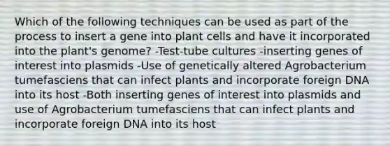 Which of the following techniques can be used as part of the process to insert a gene into plant cells and have it incorporated into the plant's genome? -Test-tube cultures -inserting genes of interest into plasmids -Use of genetically altered Agrobacterium tumefasciens that can infect plants and incorporate foreign DNA into its host -Both inserting genes of interest into plasmids and use of Agrobacterium tumefasciens that can infect plants and incorporate foreign DNA into its host