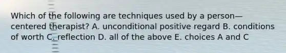 Which of the following are techniques used by a person—centered therapist? A. unconditional positive regard B. conditions of worth C. reflection D. all of the above E. choices A and C