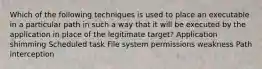 Which of the following techniques is used to place an executable in a particular path in such a way that it will be executed by the application in place of the legitimate target? Application shimming Scheduled task File system permissions weakness Path interception