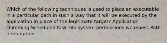 Which of the following techniques is used to place an executable in a particular path in such a way that it will be executed by the application in place of the legitimate target? Application shimming Scheduled task File system permissions weakness Path interception