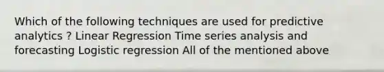 Which of the following techniques are used for predictive analytics ? Linear Regression Time series analysis and forecasting Logistic regression All of the mentioned above