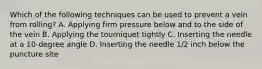 Which of the following techniques can be used to prevent a vein from rolling? A. Applying firm pressure below and to the side of the vein B. Applying the tourniquet tightly C. Inserting the needle at a 10-degree angle D. Inserting the needle 1/2 inch below the puncture site