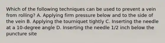 Which of the following techniques can be used to prevent a vein from rolling? A. Applying firm pressure below and to the side of the vein B. Applying the tourniquet tightly C. Inserting the needle at a 10-degree angle D. Inserting the needle 1/2 inch below the puncture site