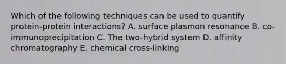 Which of the following techniques can be used to quantify protein-protein interactions? A. surface plasmon resonance B. co-immunoprecipitation C. The two-hybrid system D. affinity chromatography E. chemical cross-linking